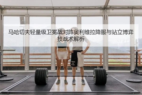 马哈切夫轻量级卫冕战对阵奥利维拉降服与站立博弈技战术解析